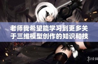 老师我希望能学习到更多关于三维模型创作的知识和技巧