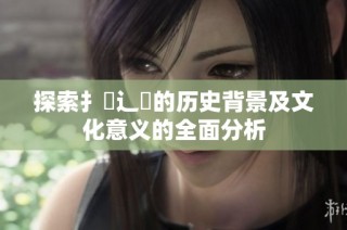 探索扌喿辶畐的历史背景及文化意义的全面分析