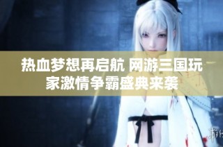 热血梦想再启航 网游三国玩家激情争霸盛典来袭