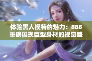 体验黑人模特的魅力：888重磅展现巨型身材的视觉盛宴