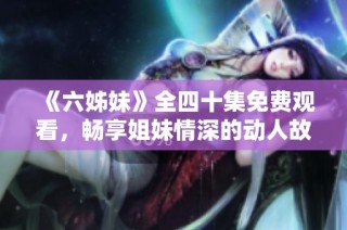 《六姊妹》全四十集免费观看，畅享姐妹情深的动人故事