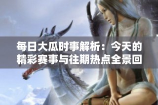 每日大瓜时事解析：今天的精彩赛事与往期热点全景回顾