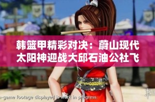 韩篮甲精彩对决：蔚山现代太阳神迎战大邱石油公社飞马直播盛况