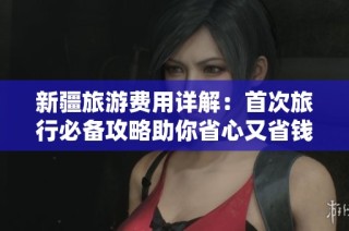 新疆旅游费用详解：首次旅行必备攻略助你省心又省钱