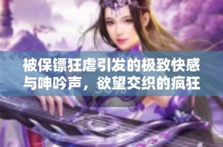 被保镖狂虐引发的极致快感与呻吟声，欲望交织的疯狂之夜
