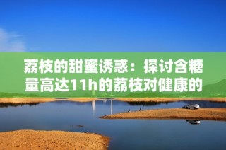 荔枝的甜蜜诱惑：探讨含糖量高达11h的荔枝对健康的影响