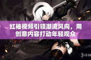 红袖视频引领潮流风向，用创意内容打动年轻观众