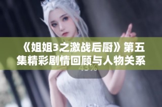 《姐姐3之激战后厨》第五集精彩剧情回顾与人物关系深度解析