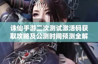 诛仙手游二次测试激活码获取攻略及公测时间预测全解析