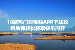 18款热门短视频APP下载攻略助你轻松获取快乐内容
