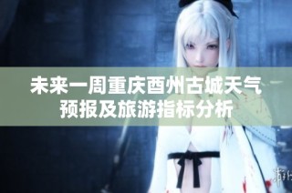 未来一周重庆酉州古城天气预报及旅游指标分析