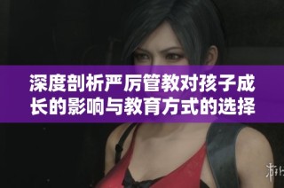 深度剖析严厉管教对孩子成长的影响与教育方式的选择