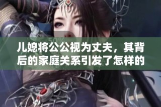 儿媳将公公视为丈夫，其背后的家庭关系引发了怎样的思考与讨论