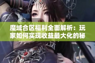 魔域合区福利全面解析：玩家如何实现收益最大化的秘诀分享