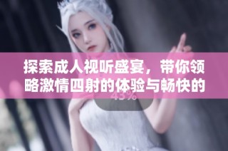 探索成人视听盛宴，带你领略激情四射的体验与畅快的感受