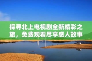 探寻北上电视剧全新精彩之旅，免费观看尽享感人故事与角色成长