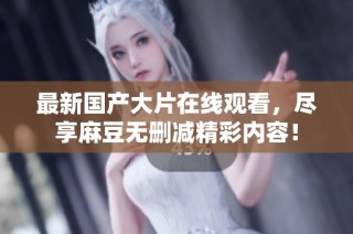 最新国产大片在线观看，尽享麻豆无删减精彩内容！