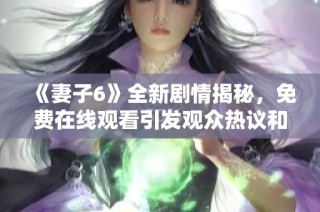 《妻子6》全新剧情揭秘，免费在线观看引发观众热议和期待