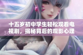 十五岁初中学生轻松观看电视剧，揭秘背后的观影心理与学习平衡技巧
