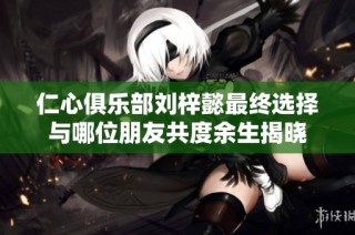 仁心俱乐部刘梓懿最终选择与哪位朋友共度余生揭晓