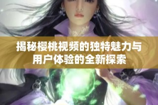 揭秘樱桃视频的独特魅力与用户体验的全新探索