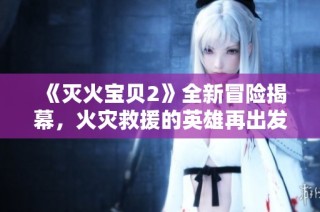 《灭火宝贝2》全新冒险揭幕，火灾救援的英雄再出发！