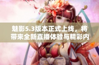 魅影5.3版本正式上线，将带来全新直播体验与精彩内容