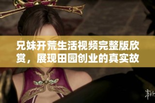 兄妹开荒生活视频完整版欣赏，展现田园创业的真实故事与挑战