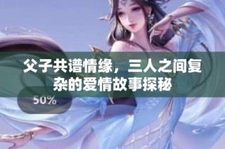 父子共谱情缘，三人之间复杂的爱情故事探秘