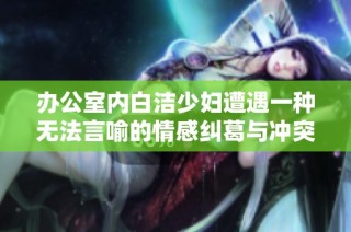 办公室内白洁少妇遭遇一种无法言喻的情感纠葛与冲突