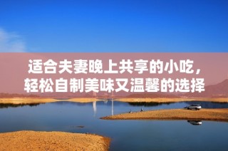 适合夫妻晚上共享的小吃，轻松自制美味又温馨的选择
