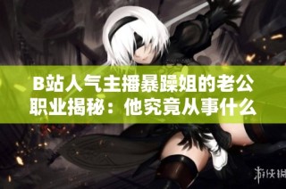 B站人气主播暴躁姐的老公职业揭秘：他究竟从事什么工作呢