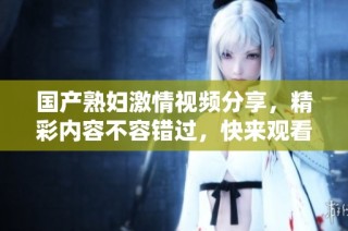 国产熟妇激情视频分享，精彩内容不容错过，快来观看吧！