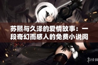苏熙与久泽的爱情故事：一段奇幻而感人的免费小说阅读之旅