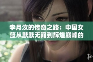 李月汝的传奇之路：中国女篮从默默无闻到辉煌巅峰的梦想旅程