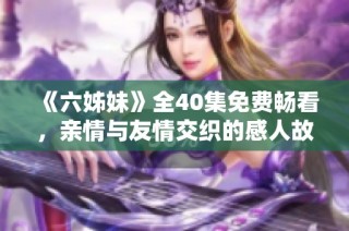 《六姊妹》全40集免费畅看，亲情与友情交织的感人故事等你来享受