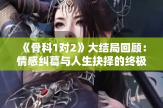 《骨科1对2》大结局回顾：情感纠葛与人生抉择的终极交锋