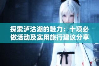 探索泸沽湖的魅力：十项必做活动及实用旅行建议分享