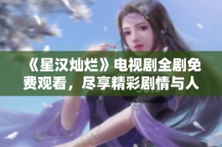 《星汉灿烂》电视剧全剧免费观看，尽享精彩剧情与人物魅力