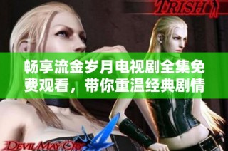 畅享流金岁月电视剧全集免费观看，带你重温经典剧情与感人瞬间