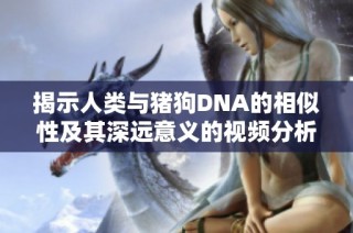 揭示人类与猪狗DNA的相似性及其深远意义的视频分析