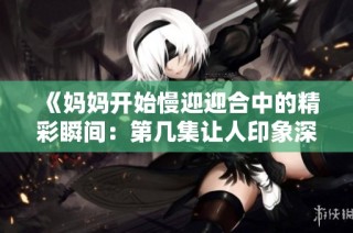 《妈妈开始慢迎迎合中的精彩瞬间：第几集让人印象深刻》