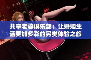共享老婆俱乐部：让婚姻生活更加多彩的另类体验之旅