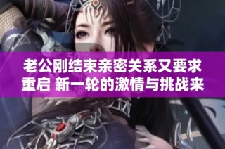 老公刚结束亲密关系又要求重启 新一轮的激情与挑战来袭