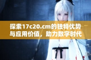 探索17c20.cm的独特优势与应用价值，助力数字时代的创新发展