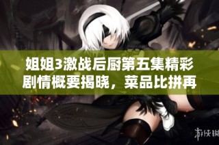 姐姐3激战后厨第五集精彩剧情概要揭晓，菜品比拼再度升级！
