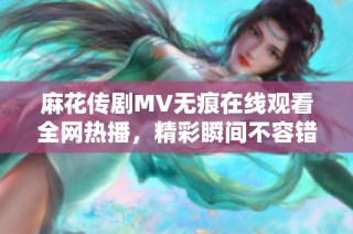 麻花传剧MV无痕在线观看全网热播，精彩瞬间不容错过