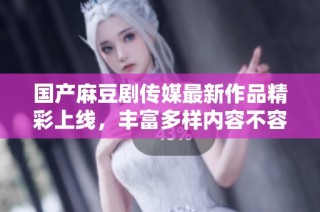 国产麻豆剧传媒最新作品精彩上线，丰富多样内容不容错过