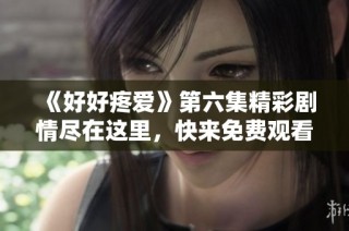《好好疼爱》第六集精彩剧情尽在这里，快来免费观看吧！