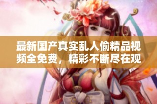 最新国产真实乱人偷精品视频全免费，精彩不断尽在观看体验中